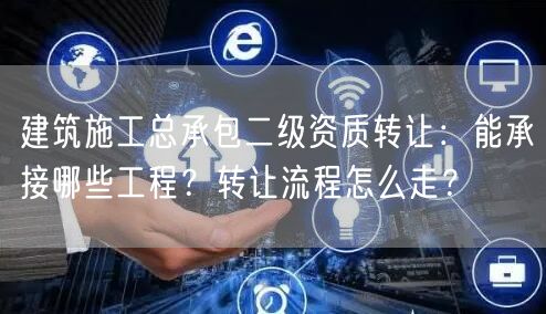 建筑施工总承包二级资质转让：能承接哪些工程？转让流程怎么走？