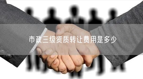 市政三级资质转让费用是多少